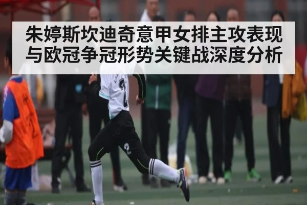 朱婷斯坎迪奇意甲女排主攻表现与欧冠争冠形势关键战深度分析