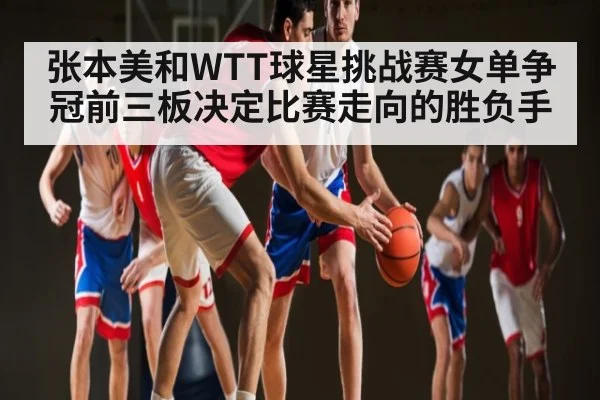 张本美和WTT球星挑战赛女单争冠前三板决定比赛走向的胜负手（c7c7）